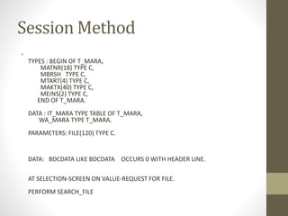 Session Method
•
TYPES : BEGIN OF T_MARA,
MATNR(18) TYPE C,
MBRSH TYPE C,
MTART(4) TYPE C,
MAKTX(40) TYPE C,
MEINS(2) TYPE C,
END OF T_MARA.
DATA : IT_MARA TYPE TABLE OF T_MARA,
WA_MARA TYPE T_MARA.
PARAMETERS: FILE(120) TYPE C.
DATA: BDCDATA LIKE BDCDATA OCCURS 0 WITH HEADER LINE.
AT SELECTION-SCREEN ON VALUE-REQUEST FOR FILE.
PERFORM SEARCH_FILE
 