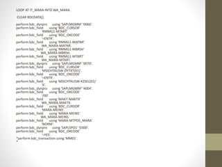 LOOP AT IT_MARA INTO WA_MARA.
CLEAR BDCDATA[].
perform bdc_dynpro using 'SAPLMGMM' '0060'.
perform bdc_field using 'BDC_CURSOR'
'RMMG1-MTART'.
perform bdc_field using 'BDC_OKCODE'
'=ENTR'.
perform bdc_field using 'RMMG1-MATNR'
WA_MARA-MATNR.
perform bdc_field using 'RMMG1-MBRSH'
WA_MARA-MBRSH.
perform bdc_field using 'RMMG1-MTART'
WA_MARA-MTART.
perform bdc_dynpro using 'SAPLMGMM' '0070'.
perform bdc_field using 'BDC_CURSOR'
'MSICHTAUSW-DYTXT(01)'.
perform bdc_field using 'BDC_OKCODE'
'=ENTR'.
perform bdc_field using 'MSICHTAUSW-KZSEL(01)'
'X'.
perform bdc_dynpro using 'SAPLMGMM' '4004'.
perform bdc_field using 'BDC_OKCODE'
'/00'.
perform bdc_field using 'MAKT-MAKTX'
WA_MARA-MAKTX.
perform bdc_field using 'BDC_CURSOR'
'MARA-MEINS'.
perform bdc_field using 'MARA-MEINS'
WA_MARA-MEINS.
perform bdc_field using 'MARA-MTPOS_MARA'
'NORM'.
perform bdc_dynpro using 'SAPLSPO1' '0300'.
perform bdc_field using 'BDC_OKCODE'
'=YES'.
*perform bdc_transaction using 'MM01'.
*
 