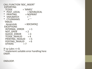 CALL FUNCTION 'BDC_INSERT'
EXPORTING
TCODE = 'MM01'
* POST_LOCAL = NOVBLOCAL
* PRINTING = NOPRINT
* SIMUBATCH = ' '
* CTUPARAMS = ' '
TABLES
dynprotab = BDCDATA[]
EXCEPTIONS
INTERNAL_ERROR = 1
NOT_OPEN = 2
QUEUE_ERROR = 3
TCODE_INVALID = 4
PRINTING_INVALID = 5
POSTING_INVALID = 6
OTHERS = 7
.
IF sy-subrc <> 0.
* Implement suitable error handling here
ENDIF.
ENDLOOP.
 