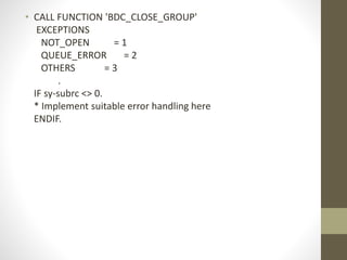 • CALL FUNCTION 'BDC_CLOSE_GROUP'
EXCEPTIONS
NOT_OPEN = 1
QUEUE_ERROR = 2
OTHERS = 3
.
IF sy-subrc <> 0.
* Implement suitable error handling here
ENDIF.
 