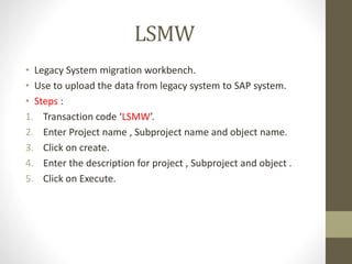 LSMW
• Legacy System migration workbench.
• Use to upload the data from legacy system to SAP system.
• Steps :
1. Transaction code ‘LSMW’.
2. Enter Project name , Subproject name and object name.
3. Click on create.
4. Enter the description for project , Subproject and object .
5. Click on Execute.
 