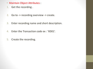 • Maintain Object Attributes :
1. Get the recording .
2. Go to -> recording overview -> create.
3. Enter recording name and short description.
4. Enter the Transaction code ex : ‘XD01’.
5. Create the recording.
 