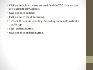 • Click on default all , value entered fields in XDO1 transaction
are automatically appears.
• Save and click on back.
• Click on Batch Input Recording.
1. Check f4 help for recording. Recording name automatically
pull’s up.
• Click on back button.
• Save and click on back button.
 