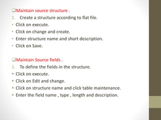 Maintain source structure .
1. Create a structure according to flat file.
• Click on execute.
• Click on change and create.
• Enter structure name and short description.
• Click on Save.
Maintain Source fields .
1. To define the fields in the structure.
 Click on execute.
 Click on Edit and change.
 Click on structure name and click table maintenance.
 Enter the field name , type , length and description.
 