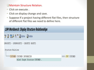 Maintain Structure Relation.
• Click on execute .
• Click on display change and save.
• Suppose If a project having different flat files, then structure
of different flat files we need to define here.
 