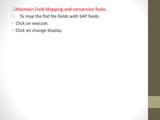 Maintain Field Mapping and conversion Rules .
1. To map the flat file fields with SAP fields.
• Click on execute.
• Click on change display.
 