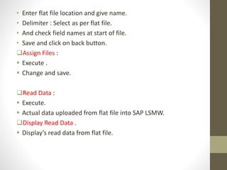 • Enter flat file location and give name.
• Delimiter : Select as per flat file.
• And check field names at start of file.
• Save and click on back button.
Assign Files :
 Execute .
 Change and save.
Read Data :
 Execute.
 Actual data uploaded from flat file into SAP LSMW.
Display Read Data .
 Display’s read data from flat file.
 