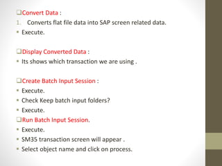 Convert Data :
1. Converts flat file data into SAP screen related data.
 Execute.
Display Converted Data :
 Its shows which transaction we are using .
Create Batch Input Session :
 Execute.
 Check Keep batch input folders?
 Execute.
Run Batch Input Session.
 Execute.
 SM35 transaction screen will appear .
 Select object name and click on process.
 