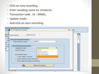 • Click on new recording .
• Enter recoding name ex: zmaterial.
• Transaction code . Ex : MM01.
• Update mode .
• And click on start recording.
 