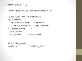 • form SEARCH_FILE .
DATA : FILE_NAME TYPE IBIPPARMS-PATH.
CALL FUNCTION 'F4_FILENAME'
EXPORTING
PROGRAM_NAME = SY-REPID
DYNPRO_NUMBER = SYST-DYNNR
* FIELD_NAME = ' '
IMPORTING
FILE_NAME = FILE_NAME.
.
FILE = FILE_NAME.
endform. " SEARCH_FILE
 