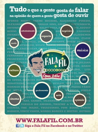 AFONSO NIGRO, AKEMI HIGASHI, ALEJANDRO PINEDO,
ALEXANDRE BAZZO, AMALIA SINA, AMANDA RIETENBACH,
ANTONIO MONTIEL, ARNALDO ROSA, AS I LAY DYING, AUGUST
BURNS RED, BIA FIGUEIREDO, BOBnegócios
         entretenimento                      GRUEN, CASSIANE
ZWARETCH, CASUARINA, CHANTAL THOMAS, CLAUDEMIR
                             esporte
OLIVEIRA, CLAUDIA LEITTE, CLAUDIO BOTELHO, CLOSE
YOUR EYES, CPM22, DIEGO BRAGANTE, DREW STRUZAN,
  moda
DUDU BERTHOLINI, DULCE MARIA, EDUARDO KOBRA, EIRE
ROSADO, ERICK SILVA, FABIO SASSO, FABIO YABU, FERNANDO
FERNANDES, FERMANDO MEIRELES, FERNANDO PIRES,
                                                    música
FERNANDO & SOROCABA, FERNANDA YAMAMOTO, FIDELI,
FRANCESCA GIOBBI, FRANCISCO BRITTO, GABRIELA SALES,
GREG HOWARD, HARRY BENSON, ISABELA CAPETO, JULIANA
MITTIDIERO, JULIEN FORGEAUD, LEONEL FALCON, KARIN
FELLER,
 cultura   KURT WENER,              LORENZO   MERLINO,     LUIS
GROTTERA, MARCELO PALLOTTA, MARCO PUCCI, MARCOS
CASUO, MARCOS PROENÇA, MARIO PORTELLA, MAURICIO
DE SOUSA, MARCOS MAYNARD, MIKE DEODATO, MING LIU,        TV
MINOTAURO, MUNK ONE, NIKA KESLER, NINA PANDOLFO,
NORMAN BROWN, NUNO MINDELIS, NX ZERO, PADRE FÁBIO
                        gastronomia
DE MELO, PATRICIA BONALDI, PAUL WERTICO, PAULO
MORELLI, PAUL ZALOON, PLANTA E RAIZ, PRESTON BAILEY,
                                        arte
PRICASSO, ROGER CRUZ, ROMERO BRITTO, ROSA DE SARON,
 cinema                                            opinião
RURIÁ DUPRAT, SAMBÔ, SILUANDRA SCHEFFER, SORRISO
MAROTO, TARSILA DO AMARAL, THAEME & THIAGO, THAIS
GUSMÃO, THE MAINE, THIAGUINHO, TOM BINNS, TRAVIS
BARKER, VINCE VADER, WANDA BORGES E MUITOS OUTROS



      WWW.FALAFIL.COM.BR
             Siga o Fala Fil no Facebook e no Twitter
 