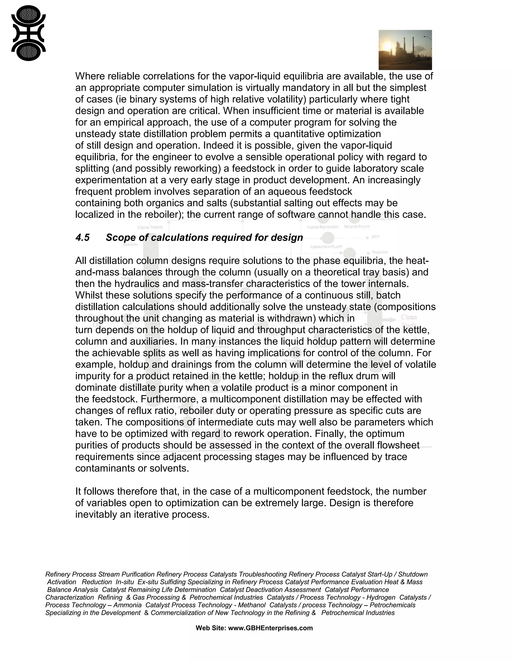 Where reliable correlations for the vapor-liquid equilibria are available, the use of
an appropriate computer simulation is virtually mandatory in all but the simplest
of cases (ie binary systems of high relative volatility) particularly where tight
design and operation are critical. When insufficient time or material is available
for an empirical approach, the use of a computer program for solving the
unsteady state distillation problem permits a quantitative optimization
of still design and operation. Indeed it is possible, given the vapor-liquid
equilibria, for the engineer to evolve a sensible operational policy with regard to
splitting (and possibly reworking) a feedstock in order to guide laboratory scale
experimentation at a very early stage in product development. An increasingly
frequent problem involves separation of an aqueous feedstock
containing both organics and salts (substantial salting out effects may be
localized in the reboiler); the current range of software cannot handle this case.
4.5

Scope of calculations required for design

All distillation column designs require solutions to the phase equilibria, the heatand-mass balances through the column (usually on a theoretical tray basis) and
then the hydraulics and mass-transfer characteristics of the tower internals.
Whilst these solutions specify the performance of a continuous still, batch
distillation calculations should additionally solve the unsteady state (compositions
throughout the unit changing as material is withdrawn) which in
turn depends on the holdup of liquid and throughput characteristics of the kettle,
column and auxiliaries. In many instances the liquid holdup pattern will determine
the achievable splits as well as having implications for control of the column. For
example, holdup and drainings from the column will determine the level of volatile
impurity for a product retained in the kettle; holdup in the reflux drum will
dominate distillate purity when a volatile product is a minor component in
the feedstock. Furthermore, a multicomponent distillation may be effected with
changes of reflux ratio, reboiler duty or operating pressure as specific cuts are
taken. The compositions of intermediate cuts may well also be parameters which
have to be optimized with regard to rework operation. Finally, the optimum
purities of products should be assessed in the context of the overall flowsheet
requirements since adjacent processing stages may be influenced by trace
contaminants or solvents.
It follows therefore that, in the case of a multicomponent feedstock, the number
of variables open to optimization can be extremely large. Design is therefore
inevitably an iterative process.

Refinery Process Stream Purification Refinery Process Catalysts Troubleshooting Refinery Process Catalyst Start-Up / Shutdown
Activation Reduction In-situ Ex-situ Sulfiding Specializing in Refinery Process Catalyst Performance Evaluation Heat & Mass
Balance Analysis Catalyst Remaining Life Determination Catalyst Deactivation Assessment Catalyst Performance
Characterization Refining & Gas Processing & Petrochemical Industries Catalysts / Process Technology - Hydrogen Catalysts /
Process Technology – Ammonia Catalyst Process Technology - Methanol Catalysts / process Technology – Petrochemicals
Specializing in the Development & Commercialization of New Technology in the Refining & Petrochemical Industries
Web Site: www.GBHEnterprises.com

 