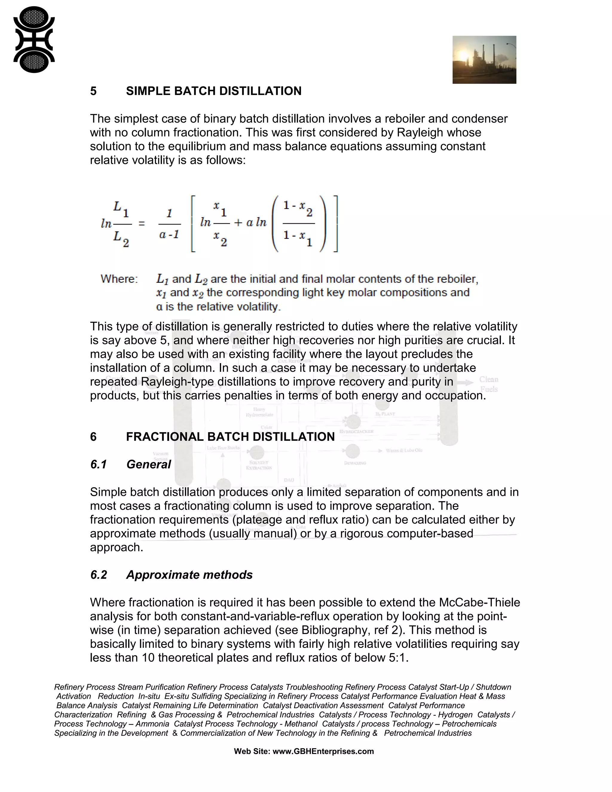 5

SIMPLE BATCH DISTILLATION

The simplest case of binary batch distillation involves a reboiler and condenser
with no column fractionation. This was first considered by Rayleigh whose
solution to the equilibrium and mass balance equations assuming constant
relative volatility is as follows:

This type of distillation is generally restricted to duties where the relative volatility
is say above 5, and where neither high recoveries nor high purities are crucial. It
may also be used with an existing facility where the layout precludes the
installation of a column. In such a case it may be necessary to undertake
repeated Rayleigh-type distillations to improve recovery and purity in
products, but this carries penalties in terms of both energy and occupation.

6

FRACTIONAL BATCH DISTILLATION

6.1

General

Simple batch distillation produces only a limited separation of components and in
most cases a fractionating column is used to improve separation. The
fractionation requirements (plateage and reflux ratio) can be calculated either by
approximate methods (usually manual) or by a rigorous computer-based
approach.
6.2

Approximate methods

Where fractionation is required it has been possible to extend the McCabe-Thiele
analysis for both constant-and-variable-reflux operation by looking at the pointwise (in time) separation achieved (see Bibliography, ref 2). This method is
basically limited to binary systems with fairly high relative volatilities requiring say
less than 10 theoretical plates and reflux ratios of below 5:1.
Refinery Process Stream Purification Refinery Process Catalysts Troubleshooting Refinery Process Catalyst Start-Up / Shutdown
Activation Reduction In-situ Ex-situ Sulfiding Specializing in Refinery Process Catalyst Performance Evaluation Heat & Mass
Balance Analysis Catalyst Remaining Life Determination Catalyst Deactivation Assessment Catalyst Performance
Characterization Refining & Gas Processing & Petrochemical Industries Catalysts / Process Technology - Hydrogen Catalysts /
Process Technology – Ammonia Catalyst Process Technology - Methanol Catalysts / process Technology – Petrochemicals
Specializing in the Development & Commercialization of New Technology in the Refining & Petrochemical Industries
Web Site: www.GBHEnterprises.com

 