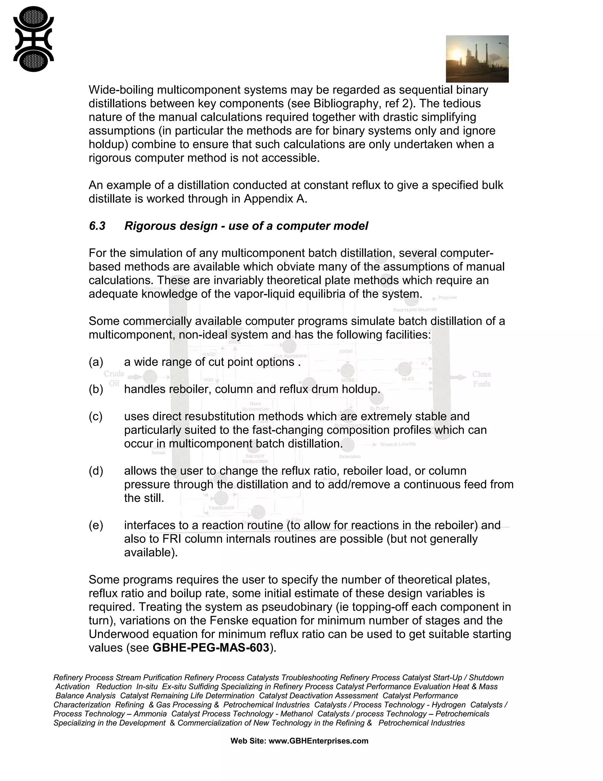 Wide-boiling multicomponent systems may be regarded as sequential binary
distillations between key components (see Bibliography, ref 2). The tedious
nature of the manual calculations required together with drastic simplifying
assumptions (in particular the methods are for binary systems only and ignore
holdup) combine to ensure that such calculations are only undertaken when a
rigorous computer method is not accessible.
An example of a distillation conducted at constant reflux to give a specified bulk
distillate is worked through in Appendix A.
6.3

Rigorous design - use of a computer model

For the simulation of any multicomponent batch distillation, several computerbased methods are available which obviate many of the assumptions of manual
calculations. These are invariably theoretical plate methods which require an
adequate knowledge of the vapor-liquid equilibria of the system.
Some commercially available computer programs simulate batch distillation of a
multicomponent, non-ideal system and has the following facilities:
(a)

a wide range of cut point options .

(b)

handles reboiler, column and reflux drum holdup.

(c)

uses direct resubstitution methods which are extremely stable and
particularly suited to the fast-changing composition profiles which can
occur in multicomponent batch distillation.

(d)

allows the user to change the reflux ratio, reboiler load, or column
pressure through the distillation and to add/remove a continuous feed from
the still.

(e)

interfaces to a reaction routine (to allow for reactions in the reboiler) and
also to FRI column internals routines are possible (but not generally
available).

Some programs requires the user to specify the number of theoretical plates,
reflux ratio and boilup rate, some initial estimate of these design variables is
required. Treating the system as pseudobinary (ie topping-off each component in
turn), variations on the Fenske equation for minimum number of stages and the
Underwood equation for minimum reflux ratio can be used to get suitable starting
values (see GBHE-PEG-MAS-603).
Refinery Process Stream Purification Refinery Process Catalysts Troubleshooting Refinery Process Catalyst Start-Up / Shutdown
Activation Reduction In-situ Ex-situ Sulfiding Specializing in Refinery Process Catalyst Performance Evaluation Heat & Mass
Balance Analysis Catalyst Remaining Life Determination Catalyst Deactivation Assessment Catalyst Performance
Characterization Refining & Gas Processing & Petrochemical Industries Catalysts / Process Technology - Hydrogen Catalysts /
Process Technology – Ammonia Catalyst Process Technology - Methanol Catalysts / process Technology – Petrochemicals
Specializing in the Development & Commercialization of New Technology in the Refining & Petrochemical Industries
Web Site: www.GBHEnterprises.com

 