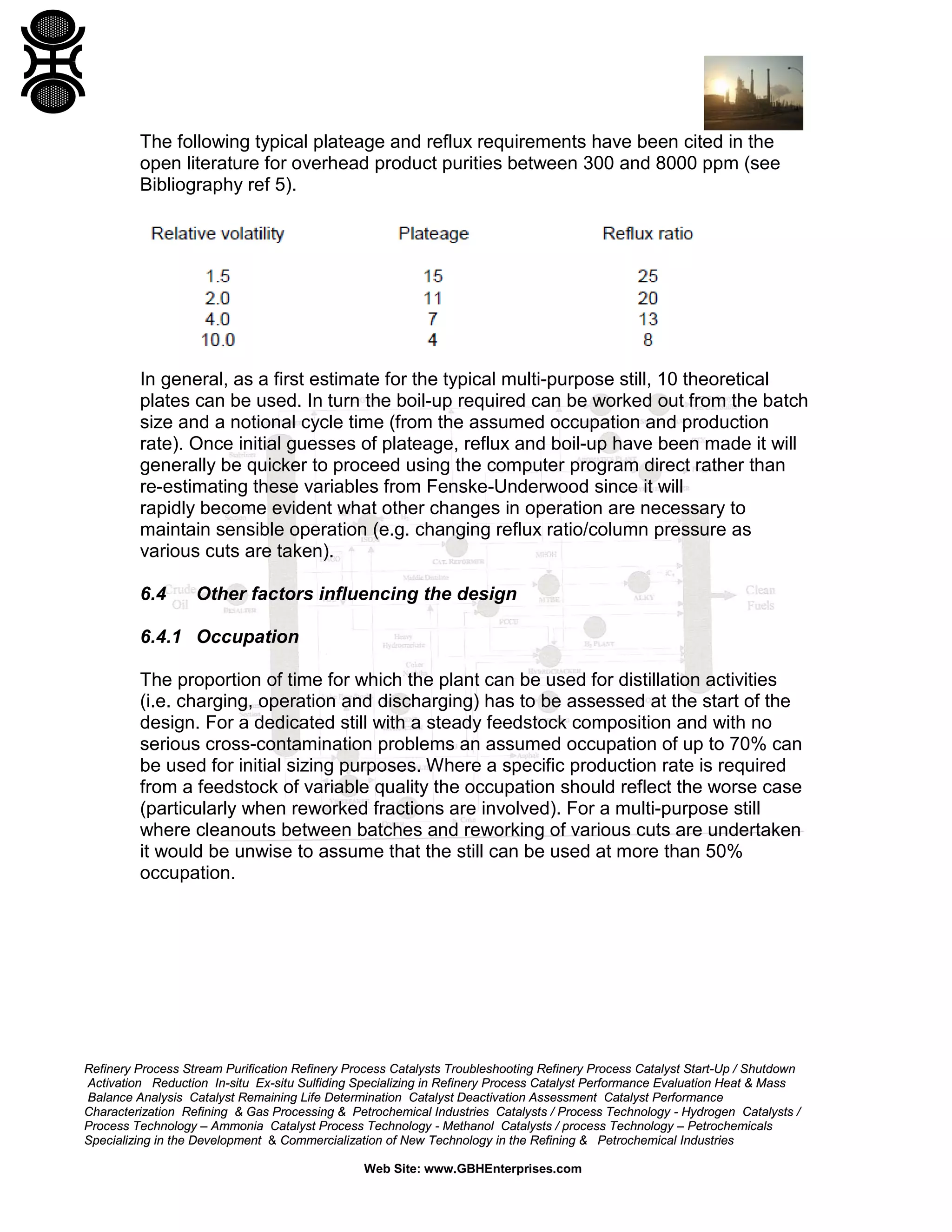 The following typical plateage and reflux requirements have been cited in the
open literature for overhead product purities between 300 and 8000 ppm (see
Bibliography ref 5).

In general, as a first estimate for the typical multi-purpose still, 10 theoretical
plates can be used. In turn the boil-up required can be worked out from the batch
size and a notional cycle time (from the assumed occupation and production
rate). Once initial guesses of plateage, reflux and boil-up have been made it will
generally be quicker to proceed using the computer program direct rather than
re-estimating these variables from Fenske-Underwood since it will
rapidly become evident what other changes in operation are necessary to
maintain sensible operation (e.g. changing reflux ratio/column pressure as
various cuts are taken).
6.4

Other factors influencing the design

6.4.1 Occupation
The proportion of time for which the plant can be used for distillation activities
(i.e. charging, operation and discharging) has to be assessed at the start of the
design. For a dedicated still with a steady feedstock composition and with no
serious cross-contamination problems an assumed occupation of up to 70% can
be used for initial sizing purposes. Where a specific production rate is required
from a feedstock of variable quality the occupation should reflect the worse case
(particularly when reworked fractions are involved). For a multi-purpose still
where cleanouts between batches and reworking of various cuts are undertaken
it would be unwise to assume that the still can be used at more than 50%
occupation.

Refinery Process Stream Purification Refinery Process Catalysts Troubleshooting Refinery Process Catalyst Start-Up / Shutdown
Activation Reduction In-situ Ex-situ Sulfiding Specializing in Refinery Process Catalyst Performance Evaluation Heat & Mass
Balance Analysis Catalyst Remaining Life Determination Catalyst Deactivation Assessment Catalyst Performance
Characterization Refining & Gas Processing & Petrochemical Industries Catalysts / Process Technology - Hydrogen Catalysts /
Process Technology – Ammonia Catalyst Process Technology - Methanol Catalysts / process Technology – Petrochemicals
Specializing in the Development & Commercialization of New Technology in the Refining & Petrochemical Industries
Web Site: www.GBHEnterprises.com

 