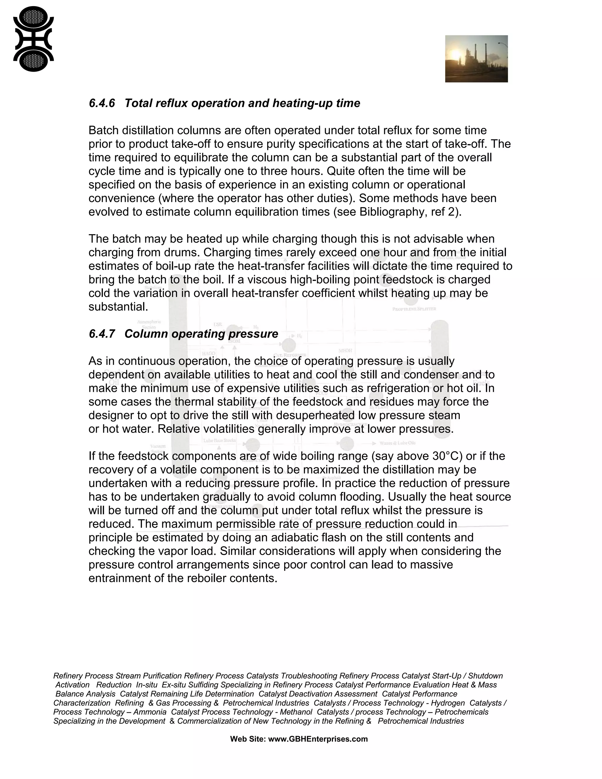 6.4.6 Total reflux operation and heating-up time
Batch distillation columns are often operated under total reflux for some time
prior to product take-off to ensure purity specifications at the start of take-off. The
time required to equilibrate the column can be a substantial part of the overall
cycle time and is typically one to three hours. Quite often the time will be
specified on the basis of experience in an existing column or operational
convenience (where the operator has other duties). Some methods have been
evolved to estimate column equilibration times (see Bibliography, ref 2).
The batch may be heated up while charging though this is not advisable when
charging from drums. Charging times rarely exceed one hour and from the initial
estimates of boil-up rate the heat-transfer facilities will dictate the time required to
bring the batch to the boil. If a viscous high-boiling point feedstock is charged
cold the variation in overall heat-transfer coefficient whilst heating up may be
substantial.
6.4.7 Column operating pressure
As in continuous operation, the choice of operating pressure is usually
dependent on available utilities to heat and cool the still and condenser and to
make the minimum use of expensive utilities such as refrigeration or hot oil. In
some cases the thermal stability of the feedstock and residues may force the
designer to opt to drive the still with desuperheated low pressure steam
or hot water. Relative volatilities generally improve at lower pressures.
If the feedstock components are of wide boiling range (say above 30°C) or if the
recovery of a volatile component is to be maximized the distillation may be
undertaken with a reducing pressure profile. In practice the reduction of pressure
has to be undertaken gradually to avoid column flooding. Usually the heat source
will be turned off and the column put under total reflux whilst the pressure is
reduced. The maximum permissible rate of pressure reduction could in
principle be estimated by doing an adiabatic flash on the still contents and
checking the vapor load. Similar considerations will apply when considering the
pressure control arrangements since poor control can lead to massive
entrainment of the reboiler contents.

Refinery Process Stream Purification Refinery Process Catalysts Troubleshooting Refinery Process Catalyst Start-Up / Shutdown
Activation Reduction In-situ Ex-situ Sulfiding Specializing in Refinery Process Catalyst Performance Evaluation Heat & Mass
Balance Analysis Catalyst Remaining Life Determination Catalyst Deactivation Assessment Catalyst Performance
Characterization Refining & Gas Processing & Petrochemical Industries Catalysts / Process Technology - Hydrogen Catalysts /
Process Technology – Ammonia Catalyst Process Technology - Methanol Catalysts / process Technology – Petrochemicals
Specializing in the Development & Commercialization of New Technology in the Refining & Petrochemical Industries
Web Site: www.GBHEnterprises.com

 