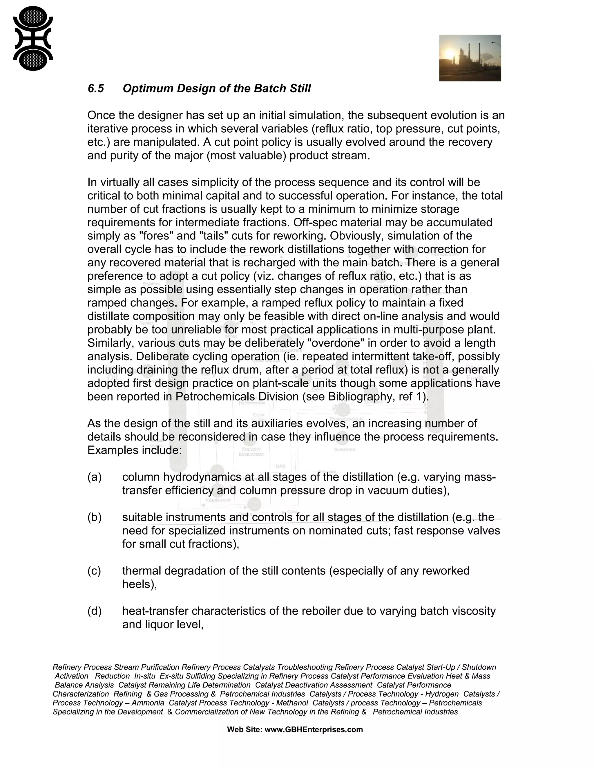 6.5

Optimum Design of the Batch Still

Once the designer has set up an initial simulation, the subsequent evolution is an
iterative process in which several variables (reflux ratio, top pressure, cut points,
etc.) are manipulated. A cut point policy is usually evolved around the recovery
and purity of the major (most valuable) product stream.
In virtually all cases simplicity of the process sequence and its control will be
critical to both minimal capital and to successful operation. For instance, the total
number of cut fractions is usually kept to a minimum to minimize storage
requirements for intermediate fractions. Off-spec material may be accumulated
simply as "fores" and "tails" cuts for reworking. Obviously, simulation of the
overall cycle has to include the rework distillations together with correction for
any recovered material that is recharged with the main batch. There is a general
preference to adopt a cut policy (viz. changes of reflux ratio, etc.) that is as
simple as possible using essentially step changes in operation rather than
ramped changes. For example, a ramped reflux policy to maintain a fixed
distillate composition may only be feasible with direct on-line analysis and would
probably be too unreliable for most practical applications in multi-purpose plant.
Similarly, various cuts may be deliberately "overdone" in order to avoid a length
analysis. Deliberate cycling operation (ie. repeated intermittent take-off, possibly
including draining the reflux drum, after a period at total reflux) is not a generally
adopted first design practice on plant-scale units though some applications have
been reported in Petrochemicals Division (see Bibliography, ref 1).
As the design of the still and its auxiliaries evolves, an increasing number of
details should be reconsidered in case they influence the process requirements.
Examples include:
(a)

column hydrodynamics at all stages of the distillation (e.g. varying masstransfer efficiency and column pressure drop in vacuum duties),

(b)

suitable instruments and controls for all stages of the distillation (e.g. the
need for specialized instruments on nominated cuts; fast response valves
for small cut fractions),

(c)

thermal degradation of the still contents (especially of any reworked
heels),

(d)

heat-transfer characteristics of the reboiler due to varying batch viscosity
and liquor level,

Refinery Process Stream Purification Refinery Process Catalysts Troubleshooting Refinery Process Catalyst Start-Up / Shutdown
Activation Reduction In-situ Ex-situ Sulfiding Specializing in Refinery Process Catalyst Performance Evaluation Heat & Mass
Balance Analysis Catalyst Remaining Life Determination Catalyst Deactivation Assessment Catalyst Performance
Characterization Refining & Gas Processing & Petrochemical Industries Catalysts / Process Technology - Hydrogen Catalysts /
Process Technology – Ammonia Catalyst Process Technology - Methanol Catalysts / process Technology – Petrochemicals
Specializing in the Development & Commercialization of New Technology in the Refining & Petrochemical Industries
Web Site: www.GBHEnterprises.com

 