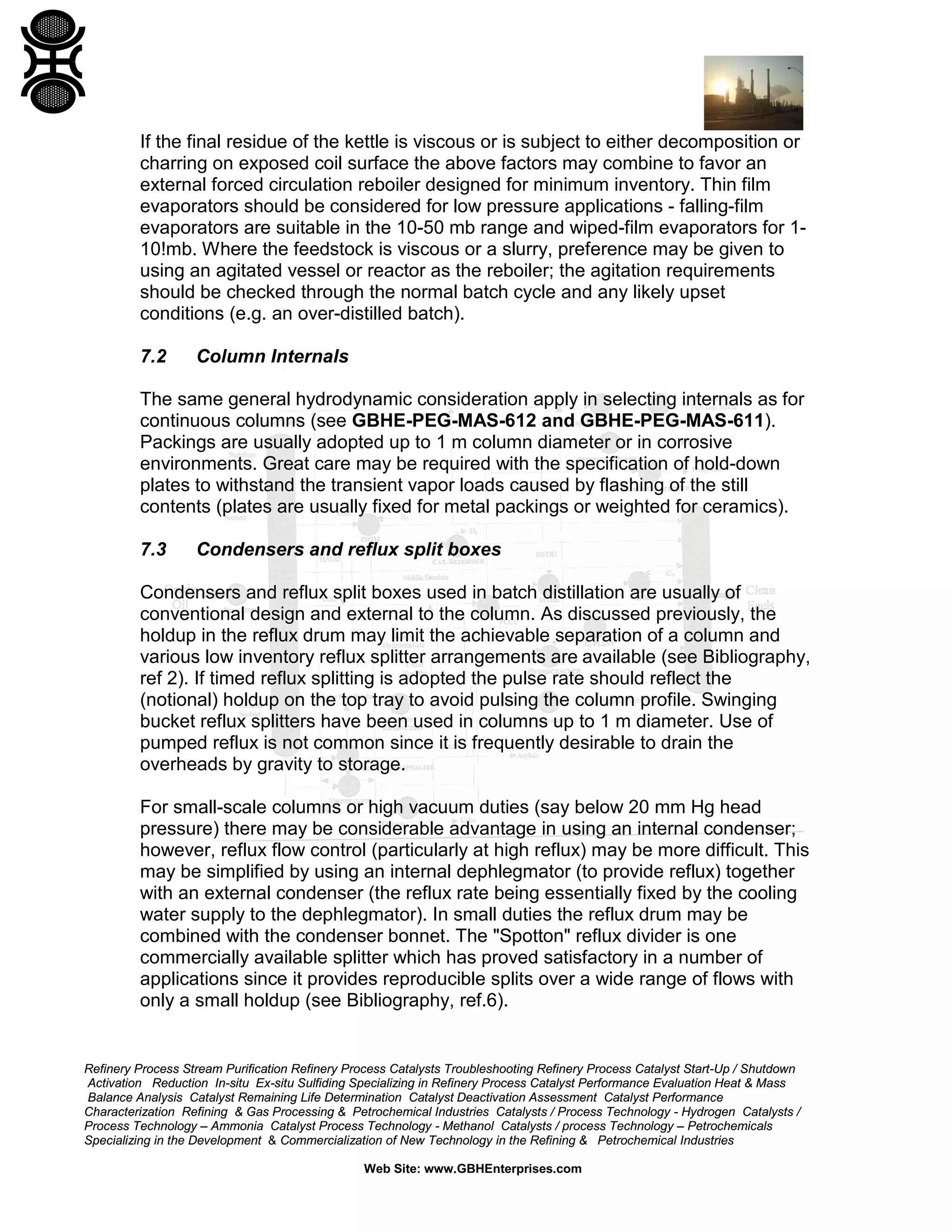 If the final residue of the kettle is viscous or is subject to either decomposition or
charring on exposed coil surface the above factors may combine to favor an
external forced circulation reboiler designed for minimum inventory. Thin film
evaporators should be considered for low pressure applications - falling-film
evaporators are suitable in the 10-50 mb range and wiped-film evaporators for 110!mb. Where the feedstock is viscous or a slurry, preference may be given to
using an agitated vessel or reactor as the reboiler; the agitation requirements
should be checked through the normal batch cycle and any likely upset
conditions (e.g. an over-distilled batch).
7.2

Column Internals

The same general hydrodynamic consideration apply in selecting internals as for
continuous columns (see GBHE-PEG-MAS-612 and GBHE-PEG-MAS-611).
Packings are usually adopted up to 1 m column diameter or in corrosive
environments. Great care may be required with the specification of hold-down
plates to withstand the transient vapor loads caused by flashing of the still
contents (plates are usually fixed for metal packings or weighted for ceramics).
7.3

Condensers and reflux split boxes

Condensers and reflux split boxes used in batch distillation are usually of
conventional design and external to the column. As discussed previously, the
holdup in the reflux drum may limit the achievable separation of a column and
various low inventory reflux splitter arrangements are available (see Bibliography,
ref 2). If timed reflux splitting is adopted the pulse rate should reflect the
(notional) holdup on the top tray to avoid pulsing the column profile. Swinging
bucket reflux splitters have been used in columns up to 1 m diameter. Use of
pumped reflux is not common since it is frequently desirable to drain the
overheads by gravity to storage.
For small-scale columns or high vacuum duties (say below 20 mm Hg head
pressure) there may be considerable advantage in using an internal condenser;
however, reflux flow control (particularly at high reflux) may be more difficult. This
may be simplified by using an internal dephlegmator (to provide reflux) together
with an external condenser (the reflux rate being essentially fixed by the cooling
water supply to the dephlegmator). In small duties the reflux drum may be
combined with the condenser bonnet. The "Spotton" reflux divider is one
commercially available splitter which has proved satisfactory in a number of
applications since it provides reproducible splits over a wide range of flows with
only a small holdup (see Bibliography, ref.6).

Refinery Process Stream Purification Refinery Process Catalysts Troubleshooting Refinery Process Catalyst Start-Up / Shutdown
Activation Reduction In-situ Ex-situ Sulfiding Specializing in Refinery Process Catalyst Performance Evaluation Heat & Mass
Balance Analysis Catalyst Remaining Life Determination Catalyst Deactivation Assessment Catalyst Performance
Characterization Refining & Gas Processing & Petrochemical Industries Catalysts / Process Technology - Hydrogen Catalysts /
Process Technology – Ammonia Catalyst Process Technology - Methanol Catalysts / process Technology – Petrochemicals
Specializing in the Development & Commercialization of New Technology in the Refining & Petrochemical Industries
Web Site: www.GBHEnterprises.com

 
