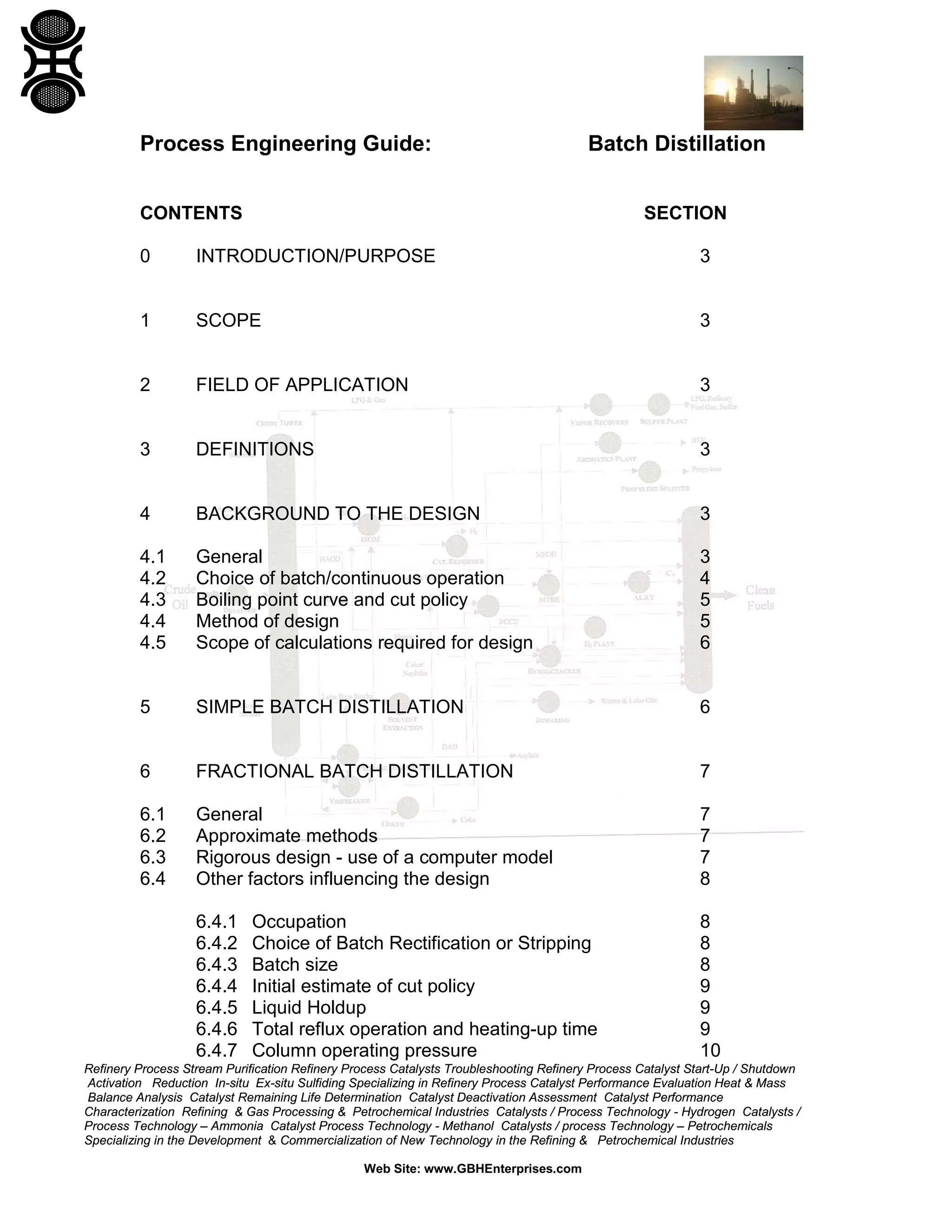 Process Engineering Guide:

Batch Distillation

CONTENTS

SECTION

0

INTRODUCTION/PURPOSE

3

1

SCOPE

3

2

FIELD OF APPLICATION

3

3

DEFINITIONS

3

4

BACKGROUND TO THE DESIGN

3

4.1
4.2
4.3
4.4
4.5

General
Choice of batch/continuous operation
Boiling point curve and cut policy
Method of design
Scope of calculations required for design

3
4
5
5
6

5

SIMPLE BATCH DISTILLATION

6

6

FRACTIONAL BATCH DISTILLATION

7

6.1
6.2
6.3
6.4

General
Approximate methods
Rigorous design - use of a computer model
Other factors influencing the design

7
7
7
8

6.4.1
6.4.2
6.4.3
6.4.4
6.4.5
6.4.6
6.4.7

8
8
8
9
9
9
10

Occupation
Choice of Batch Rectification or Stripping
Batch size
Initial estimate of cut policy
Liquid Holdup
Total reflux operation and heating-up time
Column operating pressure

Refinery Process Stream Purification Refinery Process Catalysts Troubleshooting Refinery Process Catalyst Start-Up / Shutdown
Activation Reduction In-situ Ex-situ Sulfiding Specializing in Refinery Process Catalyst Performance Evaluation Heat & Mass
Balance Analysis Catalyst Remaining Life Determination Catalyst Deactivation Assessment Catalyst Performance
Characterization Refining & Gas Processing & Petrochemical Industries Catalysts / Process Technology - Hydrogen Catalysts /
Process Technology – Ammonia Catalyst Process Technology - Methanol Catalysts / process Technology – Petrochemicals
Specializing in the Development & Commercialization of New Technology in the Refining & Petrochemical Industries
Web Site: www.GBHEnterprises.com

 