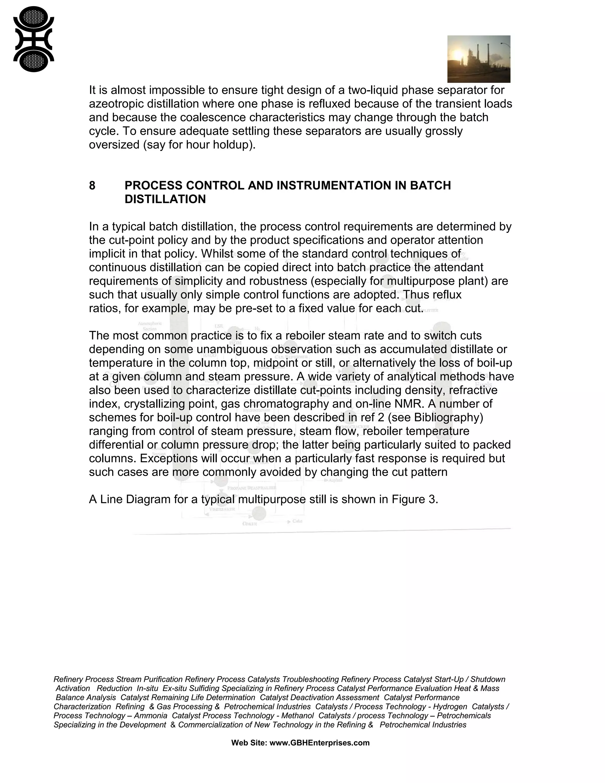 It is almost impossible to ensure tight design of a two-liquid phase separator for
azeotropic distillation where one phase is refluxed because of the transient loads
and because the coalescence characteristics may change through the batch
cycle. To ensure adequate settling these separators are usually grossly
oversized (say for hour holdup).

8

PROCESS CONTROL AND INSTRUMENTATION IN BATCH
DISTILLATION

In a typical batch distillation, the process control requirements are determined by
the cut-point policy and by the product specifications and operator attention
implicit in that policy. Whilst some of the standard control techniques of
continuous distillation can be copied direct into batch practice the attendant
requirements of simplicity and robustness (especially for multipurpose plant) are
such that usually only simple control functions are adopted. Thus reflux
ratios, for example, may be pre-set to a fixed value for each cut.
The most common practice is to fix a reboiler steam rate and to switch cuts
depending on some unambiguous observation such as accumulated distillate or
temperature in the column top, midpoint or still, or alternatively the loss of boil-up
at a given column and steam pressure. A wide variety of analytical methods have
also been used to characterize distillate cut-points including density, refractive
index, crystallizing point, gas chromatography and on-line NMR. A number of
schemes for boil-up control have been described in ref 2 (see Bibliography)
ranging from control of steam pressure, steam flow, reboiler temperature
differential or column pressure drop; the latter being particularly suited to packed
columns. Exceptions will occur when a particularly fast response is required but
such cases are more commonly avoided by changing the cut pattern
A Line Diagram for a typical multipurpose still is shown in Figure 3.

Refinery Process Stream Purification Refinery Process Catalysts Troubleshooting Refinery Process Catalyst Start-Up / Shutdown
Activation Reduction In-situ Ex-situ Sulfiding Specializing in Refinery Process Catalyst Performance Evaluation Heat & Mass
Balance Analysis Catalyst Remaining Life Determination Catalyst Deactivation Assessment Catalyst Performance
Characterization Refining & Gas Processing & Petrochemical Industries Catalysts / Process Technology - Hydrogen Catalysts /
Process Technology – Ammonia Catalyst Process Technology - Methanol Catalysts / process Technology – Petrochemicals
Specializing in the Development & Commercialization of New Technology in the Refining & Petrochemical Industries
Web Site: www.GBHEnterprises.com

 