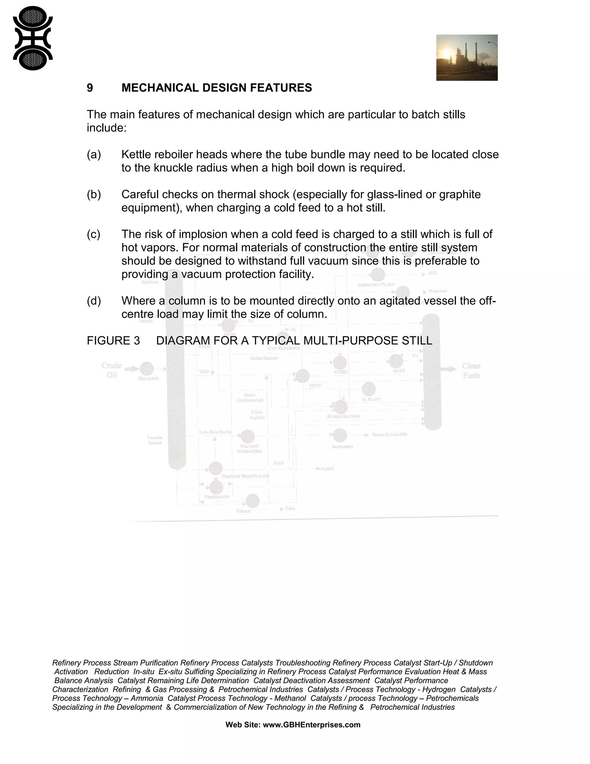 9

MECHANICAL DESIGN FEATURES

The main features of mechanical design which are particular to batch stills
include:
(a)

Kettle reboiler heads where the tube bundle may need to be located close
to the knuckle radius when a high boil down is required.

(b)

Careful checks on thermal shock (especially for glass-lined or graphite
equipment), when charging a cold feed to a hot still.

(c)

The risk of implosion when a cold feed is charged to a still which is full of
hot vapors. For normal materials of construction the entire still system
should be designed to withstand full vacuum since this is preferable to
providing a vacuum protection facility.

(d)

Where a column is to be mounted directly onto an agitated vessel the offcentre load may limit the size of column.

FIGURE 3

DIAGRAM FOR A TYPICAL MULTI-PURPOSE STILL

Refinery Process Stream Purification Refinery Process Catalysts Troubleshooting Refinery Process Catalyst Start-Up / Shutdown
Activation Reduction In-situ Ex-situ Sulfiding Specializing in Refinery Process Catalyst Performance Evaluation Heat & Mass
Balance Analysis Catalyst Remaining Life Determination Catalyst Deactivation Assessment Catalyst Performance
Characterization Refining & Gas Processing & Petrochemical Industries Catalysts / Process Technology - Hydrogen Catalysts /
Process Technology – Ammonia Catalyst Process Technology - Methanol Catalysts / process Technology – Petrochemicals
Specializing in the Development & Commercialization of New Technology in the Refining & Petrochemical Industries
Web Site: www.GBHEnterprises.com

 