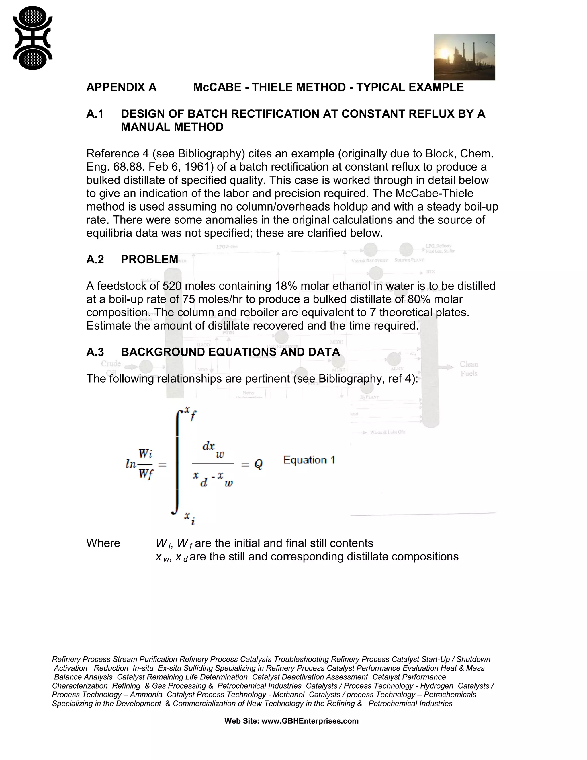 APPENDIX A
A.1

McCABE - THIELE METHOD - TYPICAL EXAMPLE

DESIGN OF BATCH RECTIFICATION AT CONSTANT REFLUX BY A
MANUAL METHOD

Reference 4 (see Bibliography) cites an example (originally due to Block, Chem.
Eng. 68,88. Feb 6, 1961) of a batch rectification at constant reflux to produce a
bulked distillate of specified quality. This case is worked through in detail below
to give an indication of the labor and precision required. The McCabe-Thiele
method is used assuming no column/overheads holdup and with a steady boil-up
rate. There were some anomalies in the original calculations and the source of
equilibria data was not specified; these are clarified below.
A.2

PROBLEM

A feedstock of 520 moles containing 18% molar ethanol in water is to be distilled
at a boil-up rate of 75 moles/hr to produce a bulked distillate of 80% molar
composition. The column and reboiler are equivalent to 7 theoretical plates.
Estimate the amount of distillate recovered and the time required.
A.3

BACKGROUND EQUATIONS AND DATA

The following relationships are pertinent (see Bibliography, ref 4):

Where

W i, W f are the initial and final still contents
x w, x d are the still and corresponding distillate compositions

Refinery Process Stream Purification Refinery Process Catalysts Troubleshooting Refinery Process Catalyst Start-Up / Shutdown
Activation Reduction In-situ Ex-situ Sulfiding Specializing in Refinery Process Catalyst Performance Evaluation Heat & Mass
Balance Analysis Catalyst Remaining Life Determination Catalyst Deactivation Assessment Catalyst Performance
Characterization Refining & Gas Processing & Petrochemical Industries Catalysts / Process Technology - Hydrogen Catalysts /
Process Technology – Ammonia Catalyst Process Technology - Methanol Catalysts / process Technology – Petrochemicals
Specializing in the Development & Commercialization of New Technology in the Refining & Petrochemical Industries
Web Site: www.GBHEnterprises.com

 