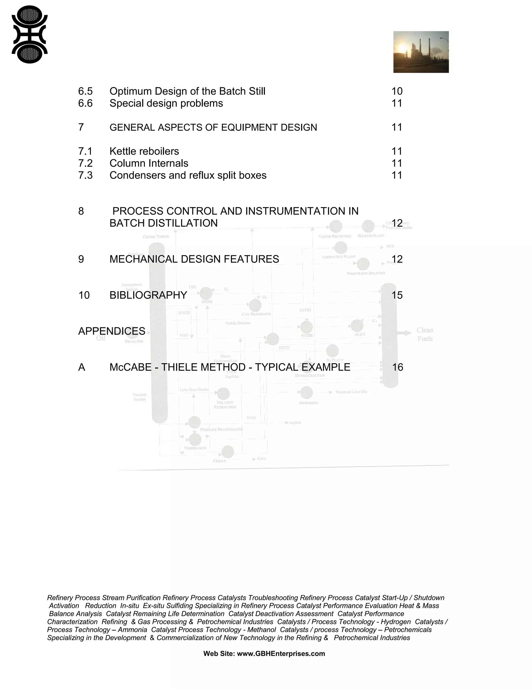 6.5
6.6

Optimum Design of the Batch Still
Special design problems

10
11

7

GENERAL ASPECTS OF EQUIPMENT DESIGN

11

7.1
7.2
7.3

Kettle reboilers
Column Internals
Condensers and reflux split boxes

11
11
11

8

PROCESS CONTROL AND INSTRUMENTATION IN
BATCH DISTILLATION

12

9

MECHANICAL DESIGN FEATURES

12

10

BIBLIOGRAPHY

15

APPENDICES

A

McCABE - THIELE METHOD - TYPICAL EXAMPLE

16

Refinery Process Stream Purification Refinery Process Catalysts Troubleshooting Refinery Process Catalyst Start-Up / Shutdown
Activation Reduction In-situ Ex-situ Sulfiding Specializing in Refinery Process Catalyst Performance Evaluation Heat & Mass
Balance Analysis Catalyst Remaining Life Determination Catalyst Deactivation Assessment Catalyst Performance
Characterization Refining & Gas Processing & Petrochemical Industries Catalysts / Process Technology - Hydrogen Catalysts /
Process Technology – Ammonia Catalyst Process Technology - Methanol Catalysts / process Technology – Petrochemicals
Specializing in the Development & Commercialization of New Technology in the Refining & Petrochemical Industries
Web Site: www.GBHEnterprises.com

 