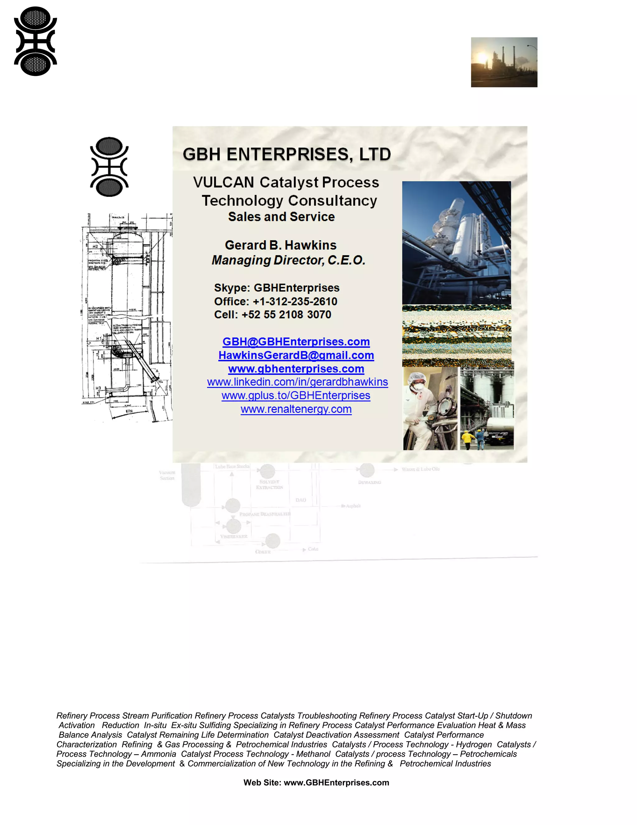 Refinery Process Stream Purification Refinery Process Catalysts Troubleshooting Refinery Process Catalyst Start-Up / Shutdown
Activation Reduction In-situ Ex-situ Sulfiding Specializing in Refinery Process Catalyst Performance Evaluation Heat & Mass
Balance Analysis Catalyst Remaining Life Determination Catalyst Deactivation Assessment Catalyst Performance
Characterization Refining & Gas Processing & Petrochemical Industries Catalysts / Process Technology - Hydrogen Catalysts /
Process Technology – Ammonia Catalyst Process Technology - Methanol Catalysts / process Technology – Petrochemicals
Specializing in the Development & Commercialization of New Technology in the Refining & Petrochemical Industries
Web Site: www.GBHEnterprises.com

 