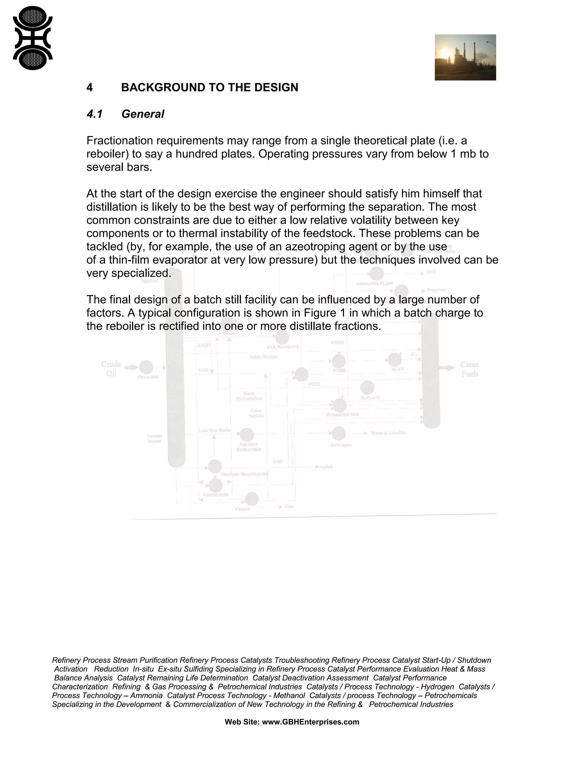 4

BACKGROUND TO THE DESIGN

4.1

General

Fractionation requirements may range from a single theoretical plate (i.e. a
reboiler) to say a hundred plates. Operating pressures vary from below 1 mb to
several bars.
At the start of the design exercise the engineer should satisfy him himself that
distillation is likely to be the best way of performing the separation. The most
common constraints are due to either a low relative volatility between key
components or to thermal instability of the feedstock. These problems can be
tackled (by, for example, the use of an azeotroping agent or by the use
of a thin-film evaporator at very low pressure) but the techniques involved can be
very specialized.
The final design of a batch still facility can be influenced by a large number of
factors. A typical configuration is shown in Figure 1 in which a batch charge to
the reboiler is rectified into one or more distillate fractions.

Refinery Process Stream Purification Refinery Process Catalysts Troubleshooting Refinery Process Catalyst Start-Up / Shutdown
Activation Reduction In-situ Ex-situ Sulfiding Specializing in Refinery Process Catalyst Performance Evaluation Heat & Mass
Balance Analysis Catalyst Remaining Life Determination Catalyst Deactivation Assessment Catalyst Performance
Characterization Refining & Gas Processing & Petrochemical Industries Catalysts / Process Technology - Hydrogen Catalysts /
Process Technology – Ammonia Catalyst Process Technology - Methanol Catalysts / process Technology – Petrochemicals
Specializing in the Development & Commercialization of New Technology in the Refining & Petrochemical Industries
Web Site: www.GBHEnterprises.com

 