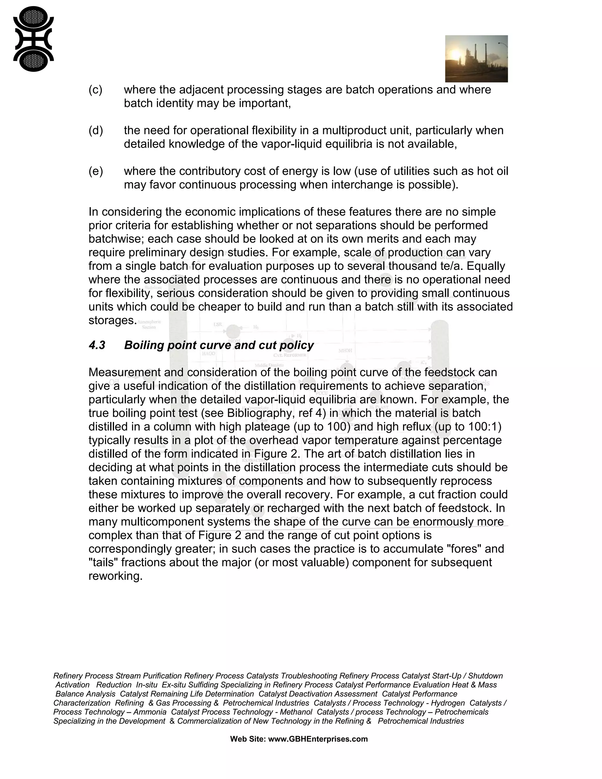 (c)

where the adjacent processing stages are batch operations and where
batch identity may be important,

(d)

the need for operational flexibility in a multiproduct unit, particularly when
detailed knowledge of the vapor-liquid equilibria is not available,

(e)

where the contributory cost of energy is low (use of utilities such as hot oil
may favor continuous processing when interchange is possible).

In considering the economic implications of these features there are no simple
prior criteria for establishing whether or not separations should be performed
batchwise; each case should be looked at on its own merits and each may
require preliminary design studies. For example, scale of production can vary
from a single batch for evaluation purposes up to several thousand te/a. Equally
where the associated processes are continuous and there is no operational need
for flexibility, serious consideration should be given to providing small continuous
units which could be cheaper to build and run than a batch still with its associated
storages.
4.3

Boiling point curve and cut policy

Measurement and consideration of the boiling point curve of the feedstock can
give a useful indication of the distillation requirements to achieve separation,
particularly when the detailed vapor-liquid equilibria are known. For example, the
true boiling point test (see Bibliography, ref 4) in which the material is batch
distilled in a column with high plateage (up to 100) and high reflux (up to 100:1)
typically results in a plot of the overhead vapor temperature against percentage
distilled of the form indicated in Figure 2. The art of batch distillation lies in
deciding at what points in the distillation process the intermediate cuts should be
taken containing mixtures of components and how to subsequently reprocess
these mixtures to improve the overall recovery. For example, a cut fraction could
either be worked up separately or recharged with the next batch of feedstock. In
many multicomponent systems the shape of the curve can be enormously more
complex than that of Figure 2 and the range of cut point options is
correspondingly greater; in such cases the practice is to accumulate "fores" and
"tails" fractions about the major (or most valuable) component for subsequent
reworking.

Refinery Process Stream Purification Refinery Process Catalysts Troubleshooting Refinery Process Catalyst Start-Up / Shutdown
Activation Reduction In-situ Ex-situ Sulfiding Specializing in Refinery Process Catalyst Performance Evaluation Heat & Mass
Balance Analysis Catalyst Remaining Life Determination Catalyst Deactivation Assessment Catalyst Performance
Characterization Refining & Gas Processing & Petrochemical Industries Catalysts / Process Technology - Hydrogen Catalysts /
Process Technology – Ammonia Catalyst Process Technology - Methanol Catalysts / process Technology – Petrochemicals
Specializing in the Development & Commercialization of New Technology in the Refining & Petrochemical Industries
Web Site: www.GBHEnterprises.com

 