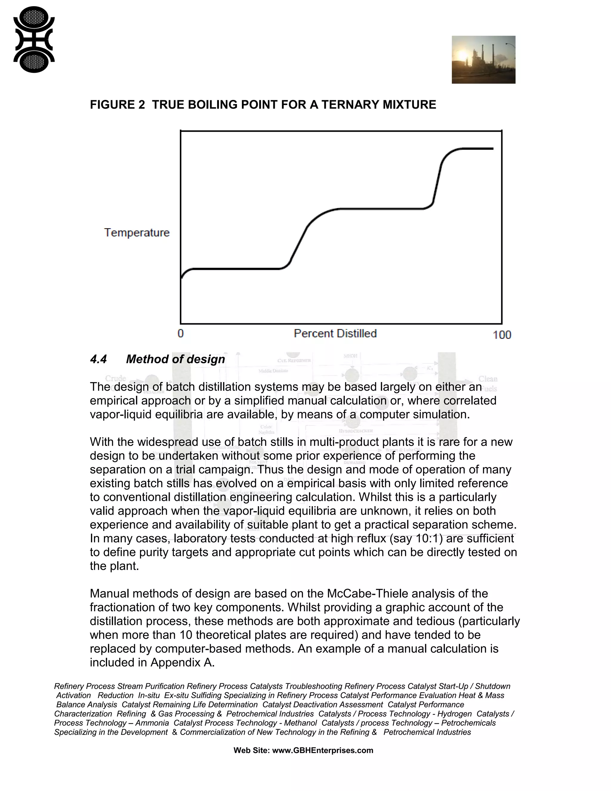 FIGURE 2 TRUE BOILING POINT FOR A TERNARY MIXTURE

4.4

Method of design

The design of batch distillation systems may be based largely on either an
empirical approach or by a simplified manual calculation or, where correlated
vapor-liquid equilibria are available, by means of a computer simulation.
With the widespread use of batch stills in multi-product plants it is rare for a new
design to be undertaken without some prior experience of performing the
separation on a trial campaign. Thus the design and mode of operation of many
existing batch stills has evolved on a empirical basis with only limited reference
to conventional distillation engineering calculation. Whilst this is a particularly
valid approach when the vapor-liquid equilibria are unknown, it relies on both
experience and availability of suitable plant to get a practical separation scheme.
In many cases, laboratory tests conducted at high reflux (say 10:1) are sufficient
to define purity targets and appropriate cut points which can be directly tested on
the plant.
Manual methods of design are based on the McCabe-Thiele analysis of the
fractionation of two key components. Whilst providing a graphic account of the
distillation process, these methods are both approximate and tedious (particularly
when more than 10 theoretical plates are required) and have tended to be
replaced by computer-based methods. An example of a manual calculation is
included in Appendix A.
Refinery Process Stream Purification Refinery Process Catalysts Troubleshooting Refinery Process Catalyst Start-Up / Shutdown
Activation Reduction In-situ Ex-situ Sulfiding Specializing in Refinery Process Catalyst Performance Evaluation Heat & Mass
Balance Analysis Catalyst Remaining Life Determination Catalyst Deactivation Assessment Catalyst Performance
Characterization Refining & Gas Processing & Petrochemical Industries Catalysts / Process Technology - Hydrogen Catalysts /
Process Technology – Ammonia Catalyst Process Technology - Methanol Catalysts / process Technology – Petrochemicals
Specializing in the Development & Commercialization of New Technology in the Refining & Petrochemical Industries
Web Site: www.GBHEnterprises.com

 