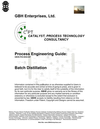 GBH Enterprises, Ltd.

Process Engineering Guide:
GBHE-PEG-MAS-607

Batch Distillation

Information contained in this publication or as otherwise supplied to Users is
believed to be accurate and correct at time of going to press, and is given in
good faith, but it is for the User to satisfy itself of the suitability of the information
for its own particular purpose. GBHE gives no warranty as to the fitness of this
information for any particular purpose and any implied warranty or condition
(statutory or otherwise) is excluded except to the extent that exclusion is
prevented by law. GBHE accepts no liability resulting from reliance on this
information. Freedom under Patent, Copyright and Designs cannot be assumed.

Refinery Process Stream Purification Refinery Process Catalysts Troubleshooting Refinery Process Catalyst Start-Up / Shutdown
Activation Reduction In-situ Ex-situ Sulfiding Specializing in Refinery Process Catalyst Performance Evaluation Heat & Mass
Balance Analysis Catalyst Remaining Life Determination Catalyst Deactivation Assessment Catalyst Performance
Characterization Refining & Gas Processing & Petrochemical Industries Catalysts / Process Technology - Hydrogen Catalysts /
Process Technology – Ammonia Catalyst Process Technology - Methanol Catalysts / process Technology – Petrochemicals
Specializing in the Development & Commercialization of New Technology in the Refining & Petrochemical Industries
Web Site: www.GBHEnterprises.com

 