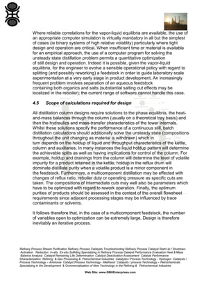 Where reliable correlations for the vapor-liquid equilibria are available, the use of
an appropriate computer simulation is virtually mandatory in all but the simplest
of cases (ie binary systems of high relative volatility) particularly where tight
design and operation are critical. When insufficient time or material is available
for an empirical approach, the use of a computer program for solving the
unsteady state distillation problem permits a quantitative optimization
of still design and operation. Indeed it is possible, given the vapor-liquid
equilibria, for the engineer to evolve a sensible operational policy with regard to
splitting (and possibly reworking) a feedstock in order to guide laboratory scale
experimentation at a very early stage in product development. An increasingly
frequent problem involves separation of an aqueous feedstock
containing both organics and salts (substantial salting out effects may be
localized in the reboiler); the current range of software cannot handle this case.
4.5

Scope of calculations required for design

All distillation column designs require solutions to the phase equilibria, the heatand-mass balances through the column (usually on a theoretical tray basis) and
then the hydraulics and mass-transfer characteristics of the tower internals.
Whilst these solutions specify the performance of a continuous still, batch
distillation calculations should additionally solve the unsteady state (compositions
throughout the unit changing as material is withdrawn) which in
turn depends on the holdup of liquid and throughput characteristics of the kettle,
column and auxiliaries. In many instances the liquid holdup pattern will determine
the achievable splits as well as having implications for control of the column. For
example, holdup and drainings from the column will determine the level of volatile
impurity for a product retained in the kettle; holdup in the reflux drum will
dominate distillate purity when a volatile product is a minor component in
the feedstock. Furthermore, a multicomponent distillation may be effected with
changes of reflux ratio, reboiler duty or operating pressure as specific cuts are
taken. The compositions of intermediate cuts may well also be parameters which
have to be optimized with regard to rework operation. Finally, the optimum
purities of products should be assessed in the context of the overall flowsheet
requirements since adjacent processing stages may be influenced by trace
contaminants or solvents.
It follows therefore that, in the case of a multicomponent feedstock, the number
of variables open to optimization can be extremely large. Design is therefore
inevitably an iterative process.

Refinery Process Stream Purification Refinery Process Catalysts Troubleshooting Refinery Process Catalyst Start-Up / Shutdown
Activation Reduction In-situ Ex-situ Sulfiding Specializing in Refinery Process Catalyst Performance Evaluation Heat & Mass
Balance Analysis Catalyst Remaining Life Determination Catalyst Deactivation Assessment Catalyst Performance
Characterization Refining & Gas Processing & Petrochemical Industries Catalysts / Process Technology - Hydrogen Catalysts /
Process Technology – Ammonia Catalyst Process Technology - Methanol Catalysts / process Technology – Petrochemicals
Specializing in the Development & Commercialization of New Technology in the Refining & Petrochemical Industries
Web Site: www.GBHEnterprises.com

 