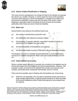 6.4.2 Choice of Batch Rectification or Stripping
The most common arrangement is to charge the feed to the reboiler and operate
the column as a rectifier. However, in some cases the nature of the operation
may favor batch stripping in which the feedstock is charged to the reflux drum
and product is withdrawn continuously from the base of the column. Batch
stripping is especially suited to the partial removal of traces of low boilers,
particularly when these are prone to thermal instability.
6.4.3 Batch size
Several factors may influence the preferred batch size:
(a)

the overall or instantaneous production rate,

(b)

the relationship with adjacent production stages,

(c)

the frequency of operator attention, especially if needed at critical cut
points and if the operator has other duties,

(d)

the thermal stability of the feedstock and residues,

(e)

the toxic/inflammable inventory of the batch still and associated storages.

The designer may have to evaluate several batch sizes in some detail before
coming to an suitable arrangement. Batch sizes are usually between 2 and 50
m3.
6.4.4 Initial estimate of cut policy
Where a simple solvent recovery is required, the cut policy to be adopted may be
almost self evident from the feedstock and product specifications. However, with
a greater number of products to be resolved the cut policy can become more
complex; particularly when substantial intermediate cuts are involved.
There are three possible ways of dealing with intermediate cuts, these being:
(a)

Distil the cuts separately; this may lead to extended overall cycle times or
large storage requirements. A typical practice would be to retain the heels
from several distillations before finally discharging the accumulated heel
for disposal.

Refinery Process Stream Purification Refinery Process Catalysts Troubleshooting Refinery Process Catalyst Start-Up / Shutdown
Activation Reduction In-situ Ex-situ Sulfiding Specializing in Refinery Process Catalyst Performance Evaluation Heat & Mass
Balance Analysis Catalyst Remaining Life Determination Catalyst Deactivation Assessment Catalyst Performance
Characterization Refining & Gas Processing & Petrochemical Industries Catalysts / Process Technology - Hydrogen Catalysts /
Process Technology – Ammonia Catalyst Process Technology - Methanol Catalysts / process Technology – Petrochemicals
Specializing in the Development & Commercialization of New Technology in the Refining & Petrochemical Industries
Web Site: www.GBHEnterprises.com

 
