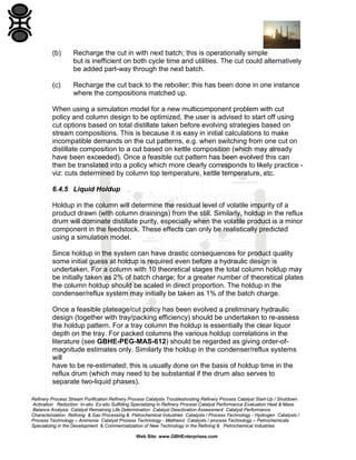 (b)

Recharge the cut in with next batch; this is operationally simple
but is inefficient on both cycle time and utilities. The cut could alternatively
be added part-way through the next batch.

(c)

Recharge the cut back to the reboiler; this has been done in one instance
where the compositions matched up.

When using a simulation model for a new multicomponent problem with cut
policy and column design to be optimized, the user is advised to start off using
cut options based on total distillate taken before evolving strategies based on
stream compositions. This is because it is easy in initial calculations to make
incompatible demands on the cut patterns, e.g. when switching from one cut on
distillate composition to a cut based on kettle composition (which may already
have been exceeded). Once a feasible cut pattern has been evolved this can
then be translated into a policy which more clearly corresponds to likely practice viz: cuts determined by column top temperature, kettle temperature, etc.
6.4.5 Liquid Holdup
Holdup in the column will determine the residual level of volatile impurity of a
product drawn (with column drainings) from the still. Similarly, holdup in the reflux
drum will dominate distillate purity, especially when the volatile product is a minor
component in the feedstock. These effects can only be realistically predicted
using a simulation model.
Since holdup in the system can have drastic consequences for product quality
some initial guess at holdup is required even before a hydraulic design is
undertaken. For a column with 10 theoretical stages the total column holdup may
be initially taken as 2% of batch charge; for a greater number of theoretical plates
the column holdup should be scaled in direct proportion. The holdup in the
condenser/reflux system may initially be taken as 1% of the batch charge.
Once a feasible plateage/cut policy has been evolved a preliminary hydraulic
design (together with tray/packing efficiency) should be undertaken to re-assess
the holdup pattern. For a tray column the holdup is essentially the clear liquor
depth on the tray. For packed columns the various holdup correlations in the
literature (see GBHE-PEG-MAS-612) should be regarded as giving order-ofmagnitude estimates only. Similarly the holdup in the condenser/reflux systems
will
have to be re-estimated; this is usually done on the basis of holdup time in the
reflux drum (which may need to be substantial if the drum also serves to
separate two-liquid phases).
Refinery Process Stream Purification Refinery Process Catalysts Troubleshooting Refinery Process Catalyst Start-Up / Shutdown
Activation Reduction In-situ Ex-situ Sulfiding Specializing in Refinery Process Catalyst Performance Evaluation Heat & Mass
Balance Analysis Catalyst Remaining Life Determination Catalyst Deactivation Assessment Catalyst Performance
Characterization Refining & Gas Processing & Petrochemical Industries Catalysts / Process Technology - Hydrogen Catalysts /
Process Technology – Ammonia Catalyst Process Technology - Methanol Catalysts / process Technology – Petrochemicals
Specializing in the Development & Commercialization of New Technology in the Refining & Petrochemical Industries
Web Site: www.GBHEnterprises.com

 
