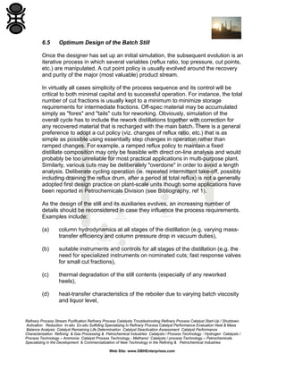 6.5

Optimum Design of the Batch Still

Once the designer has set up an initial simulation, the subsequent evolution is an
iterative process in which several variables (reflux ratio, top pressure, cut points,
etc.) are manipulated. A cut point policy is usually evolved around the recovery
and purity of the major (most valuable) product stream.
In virtually all cases simplicity of the process sequence and its control will be
critical to both minimal capital and to successful operation. For instance, the total
number of cut fractions is usually kept to a minimum to minimize storage
requirements for intermediate fractions. Off-spec material may be accumulated
simply as "fores" and "tails" cuts for reworking. Obviously, simulation of the
overall cycle has to include the rework distillations together with correction for
any recovered material that is recharged with the main batch. There is a general
preference to adopt a cut policy (viz. changes of reflux ratio, etc.) that is as
simple as possible using essentially step changes in operation rather than
ramped changes. For example, a ramped reflux policy to maintain a fixed
distillate composition may only be feasible with direct on-line analysis and would
probably be too unreliable for most practical applications in multi-purpose plant.
Similarly, various cuts may be deliberately "overdone" in order to avoid a length
analysis. Deliberate cycling operation (ie. repeated intermittent take-off, possibly
including draining the reflux drum, after a period at total reflux) is not a generally
adopted first design practice on plant-scale units though some applications have
been reported in Petrochemicals Division (see Bibliography, ref 1).
As the design of the still and its auxiliaries evolves, an increasing number of
details should be reconsidered in case they influence the process requirements.
Examples include:
(a)

column hydrodynamics at all stages of the distillation (e.g. varying masstransfer efficiency and column pressure drop in vacuum duties),

(b)

suitable instruments and controls for all stages of the distillation (e.g. the
need for specialized instruments on nominated cuts; fast response valves
for small cut fractions),

(c)

thermal degradation of the still contents (especially of any reworked
heels),

(d)

heat-transfer characteristics of the reboiler due to varying batch viscosity
and liquor level,

Refinery Process Stream Purification Refinery Process Catalysts Troubleshooting Refinery Process Catalyst Start-Up / Shutdown
Activation Reduction In-situ Ex-situ Sulfiding Specializing in Refinery Process Catalyst Performance Evaluation Heat & Mass
Balance Analysis Catalyst Remaining Life Determination Catalyst Deactivation Assessment Catalyst Performance
Characterization Refining & Gas Processing & Petrochemical Industries Catalysts / Process Technology - Hydrogen Catalysts /
Process Technology – Ammonia Catalyst Process Technology - Methanol Catalysts / process Technology – Petrochemicals
Specializing in the Development & Commercialization of New Technology in the Refining & Petrochemical Industries
Web Site: www.GBHEnterprises.com

 