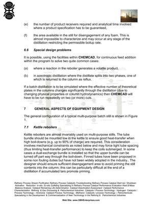 (e)

the number of product receivers required and analytical time involved
where a product specification has to be guaranteed,

(f)

the area available in the still for disengagement of any foam. This is
almost impossible to characterize and may occur at any stage of the
distillation restricting the permissible boilup rate.

6.6

Special design problems

It is possible, using the facilities within CHEMCAD, for continuous feed addition
within the program to solve two quite common cases:
(a)

where a reaction in the reboiler generates a volatile product,

(b)

in azeotropic distillation where the distillate splits into two phases, one of
which is returned to the column as reflux.

If a batch distillation is to be simulated where the effective number of theoretical
plates in the columns changes significantly through the distillation (due to
changing physical properties or column hydrodynamics) then CHEMCAD will
have to be run repeatedly on two (or more) cuts.

7

GENERAL ASPECTS OF EQUIPMENT DESIGN

The general configuration of a typical multi-purpose batch still is shown in Figure
1.
7.1

Kettle reboilers

Kettle reboilers are almost invariably used on multi-purpose stills. The tube
bundle should be mounted low in the kettle to ensure good heat-transfer when
high boil-downs (e.g. up to 90% of charge) are required. This consideration
involves mechanical constraints as noted below and may force tight tube spacing
(thus limiting heat-transfer performance) to keep the coils submerged. In some
cases a dual-exchange bundle is installed so that the upper bundle can be
turned off part way through the boil-down. Finned tubes have been proposed in
some non fouling duties but have not been widely adopted in the industry.. The
designer should ensure sufficient disengagement area to avoid priming the still
contents into the column; this can be particularly difficult at the end of a
distillation if accumulated tars promote priming.

Refinery Process Stream Purification Refinery Process Catalysts Troubleshooting Refinery Process Catalyst Start-Up / Shutdown
Activation Reduction In-situ Ex-situ Sulfiding Specializing in Refinery Process Catalyst Performance Evaluation Heat & Mass
Balance Analysis Catalyst Remaining Life Determination Catalyst Deactivation Assessment Catalyst Performance
Characterization Refining & Gas Processing & Petrochemical Industries Catalysts / Process Technology - Hydrogen Catalysts /
Process Technology – Ammonia Catalyst Process Technology - Methanol Catalysts / process Technology – Petrochemicals
Specializing in the Development & Commercialization of New Technology in the Refining & Petrochemical Industries
Web Site: www.GBHEnterprises.com

 