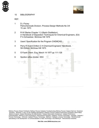10

BIBLIOGRAPHY

REF.
1

D J Facey
Petrochemicals Division. Process Design Methods No 3/4
15 Jan 1973

2

R W Ellerbe Chapter 1.3 (Batch Distillation)
in Handbook of Separation Techniques for Chemical Engineers, (Ed)
P A Schweitzer, McGraw Hill 1979

3

Users' Specification for the Program CHEMCAD

4

Perry R H and Chilton C H Chemical Engineers' Handbook.
5th Edition. McGraw Hill 1973

5

O Frank Chem. Eng. March 14 1977 pp 111-128

6

Spotton reflux divider. SSC

Refinery Process Stream Purification Refinery Process Catalysts Troubleshooting Refinery Process Catalyst Start-Up / Shutdown
Activation Reduction In-situ Ex-situ Sulfiding Specializing in Refinery Process Catalyst Performance Evaluation Heat & Mass
Balance Analysis Catalyst Remaining Life Determination Catalyst Deactivation Assessment Catalyst Performance
Characterization Refining & Gas Processing & Petrochemical Industries Catalysts / Process Technology - Hydrogen Catalysts /
Process Technology – Ammonia Catalyst Process Technology - Methanol Catalysts / process Technology – Petrochemicals
Specializing in the Development & Commercialization of New Technology in the Refining & Petrochemical Industries
Web Site: www.GBHEnterprises.com

 