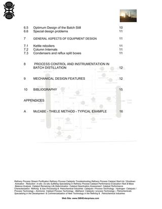 6.5
6.6

Optimum Design of the Batch Still
Special design problems

10
11

7

GENERAL ASPECTS OF EQUIPMENT DESIGN

11

7.1
7.2
7.3

Kettle reboilers
Column Internals
Condensers and reflux split boxes

11
11
11

8

PROCESS CONTROL AND INSTRUMENTATION IN
BATCH DISTILLATION

12

9

MECHANICAL DESIGN FEATURES

12

10

BIBLIOGRAPHY

15

APPENDICES

A

McCABE - THIELE METHOD - TYPICAL EXAMPLE

16

Refinery Process Stream Purification Refinery Process Catalysts Troubleshooting Refinery Process Catalyst Start-Up / Shutdown
Activation Reduction In-situ Ex-situ Sulfiding Specializing in Refinery Process Catalyst Performance Evaluation Heat & Mass
Balance Analysis Catalyst Remaining Life Determination Catalyst Deactivation Assessment Catalyst Performance
Characterization Refining & Gas Processing & Petrochemical Industries Catalysts / Process Technology - Hydrogen Catalysts /
Process Technology – Ammonia Catalyst Process Technology - Methanol Catalysts / process Technology – Petrochemicals
Specializing in the Development & Commercialization of New Technology in the Refining & Petrochemical Industries
Web Site: www.GBHEnterprises.com

 