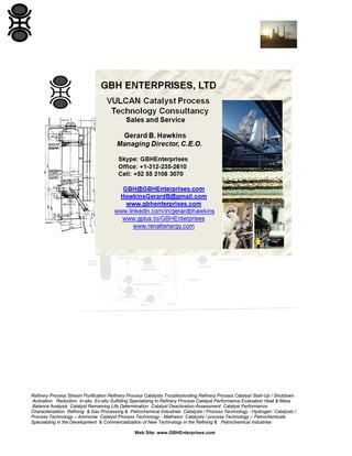 Refinery Process Stream Purification Refinery Process Catalysts Troubleshooting Refinery Process Catalyst Start-Up / Shutdown
Activation Reduction In-situ Ex-situ Sulfiding Specializing in Refinery Process Catalyst Performance Evaluation Heat & Mass
Balance Analysis Catalyst Remaining Life Determination Catalyst Deactivation Assessment Catalyst Performance
Characterization Refining & Gas Processing & Petrochemical Industries Catalysts / Process Technology - Hydrogen Catalysts /
Process Technology – Ammonia Catalyst Process Technology - Methanol Catalysts / process Technology – Petrochemicals
Specializing in the Development & Commercialization of New Technology in the Refining & Petrochemical Industries
Web Site: www.GBHEnterprises.com

 