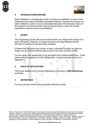 0

INTRODUCTION/PURPOSE

Batch distillation in conceptually similar to continuous distillation in terms of the
equipment and mode of operation generally employed. However the design of a
batch distillation system is more complicated because of the transient nature of
the operation and because there may be several ways in which the overall
separations required may be accomplished.

1

SCOPE

This Engineering Guide sets out the factors which can influence the design of a
batch still facility. However, no single document can fully reflect the known
diversity of experience and technique available.
It follows that this guide can provide, at best, a checklist by which an optimum
design can be evolved whilst avoiding some of the more common pitfalls.
For the reader who wishes only to be reminded of the traditional McCabe - Thiele
based methods applied to a batch still problem, a typical example is set out in
Appendix A.

2

FIELD OF APPLICATION

This Guide applies to the process engineering community in GBH Enterprises
worldwide.

3

DEFINITIONS

For the purposes of this Guide no specific definitions apply.

Refinery Process Stream Purification Refinery Process Catalysts Troubleshooting Refinery Process Catalyst Start-Up / Shutdown
Activation Reduction In-situ Ex-situ Sulfiding Specializing in Refinery Process Catalyst Performance Evaluation Heat & Mass
Balance Analysis Catalyst Remaining Life Determination Catalyst Deactivation Assessment Catalyst Performance
Characterization Refining & Gas Processing & Petrochemical Industries Catalysts / Process Technology - Hydrogen Catalysts /
Process Technology – Ammonia Catalyst Process Technology - Methanol Catalysts / process Technology – Petrochemicals
Specializing in the Development & Commercialization of New Technology in the Refining & Petrochemical Industries
Web Site: www.GBHEnterprises.com

 