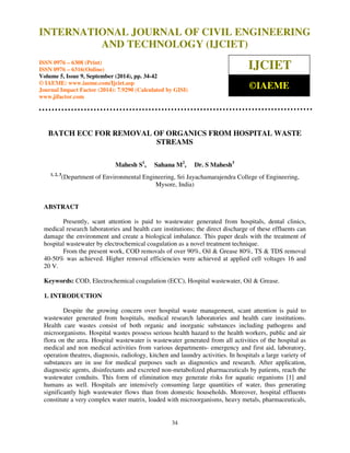 Proceedings of the 2nd International Conference on Current Trends in Engineering and Management ICCTEM -2014  
INTERNATIONAL JOURNAL OF CIVIL ENGINEERING 
17 – 19, July 2014, Mysore, Karnataka, India 
AND TECHNOLOGY (IJCIET) 
ISSN 0976 – 6308 (Print) 
ISSN 0976 – 6316(Online) 
Volume 5, Issue 9, September (2014), pp. 34-42 
© IAEME: www.iaeme.com/Ijciet.asp 
Journal Impact Factor (2014): 7.9290 (Calculated by GISI) 
www.jifactor.com 
34 
 
IJCIET 
©IAEME 
BATCH ECC FOR REMOVAL OF ORGANICS FROM HOSPITAL WASTE 
STREAMS 
Mahesh S1, Sahana M2, Dr. S Mahesh3 
1, 2, 3(Department of Environmental Engineering, Sri Jayachamarajendra College of Engineering, 
Mysore, India) 
ABSTRACT 
Presently, scant attention is paid to wastewater generated from hospitals, dental clinics, 
medical research laboratories and health care institutions; the direct discharge of these effluents can 
damage the environment and create a biological imbalance. This paper deals with the treatment of 
hospital wastewater by electrochemical coagulation as a novel treatment technique. 
From the present work, COD removals of over 90%, Oil  Grease 80%, TS  TDS removal 
40-50% was achieved. Higher removal efficiencies were achieved at applied cell voltages 16 and 
20 V. 
Keywords: COD, Electrochemical coagulation (ECC), Hospital wastewater, Oil  Grease. 
1. INTRODUCTION 
Despite the growing concern over hospital waste management, scant attention is paid to 
wastewater generated from hospitals, medical research laboratories and health care institutions. 
Health care wastes consist of both organic and inorganic substances including pathogens and 
microorganisms. Hospital wastes possess serious health hazard to the health workers, public and air 
flora on the area. Hospital wastewater is wastewater generated from all activities of the hospital as 
medical and non medical activities from various departments- emergency and first aid, laboratory, 
operation theatres, diagnosis, radiology, kitchen and laundry activities. In hospitals a large variety of 
substances are in use for medical purposes such as diagnostics and research. After application, 
diagnostic agents, disinfectants and excreted non-metabolized pharmaceuticals by patients, reach the 
wastewater conduits. This form of elimination may generate risks for aquatic organisms [1] and 
humans as well. Hospitals are intensively consuming large quantities of water, thus generating 
significantly high wastewater flows than from domestic households. Moreover, hospital effluents 
constitute a very complex water matrix, loaded with microorganisms, heavy metals, pharmaceuticals, 
 