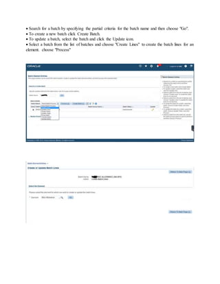  Search for a batch by specifying the partial criteria for the batch name and then choose "Go".
 To create a new batch click Create Batch.
 To update a batch, select the batch and click the Update icon.
 Select a batch from the list of batches and choose "Create Lines" to create the batch lines for an
element. choose "Process"
 