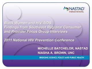 Black Women and HIV/AIDS:
Findings from Southeast Regional Consumer
and Provider Focus Group Interviews

2011 National HIV Prevention Conference

                  MICHELLE BATCHELOR, NASTAD
                  NIASHA A. BROWN, UNC
 