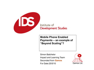 Mobile Phone Enabled
Payments – an example of
“Beyond Scaling”?



Simon Batchelor
Impact and Learning Team
Seconded from Gamos
For Date:25/5/10
 