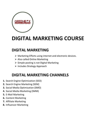 DIGITAL MARKETING COURSE
DIGITAL MARKETING
 Marketing Efforts using internet and electronic devices.
 Also called Online Marketing
 Simple posting is not Digital Marketing
 Includes Strategy Approach
DIGITAL MARKETING CHANNELS
1. Search Engine Optimization (SEO)
2. Search Engine Marketing (SEM)
3. Social Media Optimization (SMO)
4. Social Media Marketing (SMM)
5. E-Mail Marketing
6. Content Marketing
7. Affiliate Marketing
8. Influencer Marketing
 