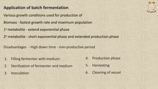 Application of batch fermentation
Various growth conditions used for production of
Biomass - fastest growth rate and maximum population
1o metabolite - extend exponential phase
2o metabolite - short exponential phase and extended production phase
1. Filling fermenter with medium
2. Sterilization of fermenter and medium
3. Inoculation
4. Production phase
5. Harvesting
6. Cleaning of vessel
Disadvantages - High down time - non-productive period
 