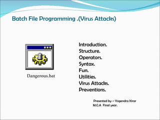 Batch File Programming .(Virus Attacks)



                         Introduction.
                         Structure.
                         Operators.
                         Syntax.
                         Fun.
     Dangerous.bat       Utilities.
                         Virus Attacks.
                         Preventions.
                               Presented by – Yogendra Kirar
                               M.C.A Final year.
 