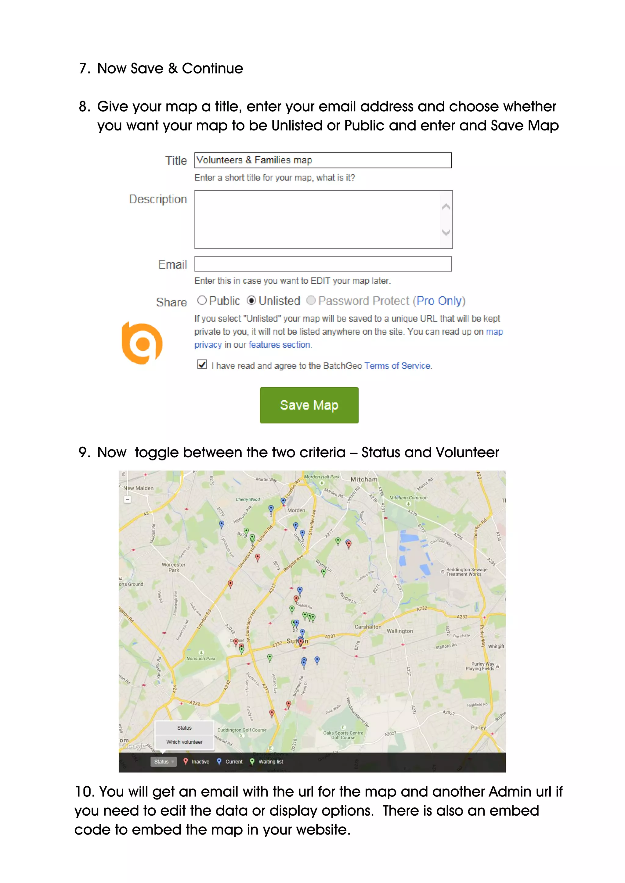 7. Now Save & Continue
8. Give your map a title, enter your email address and choose whether
you want your map to be Unlisted or Public and enter and Save Map
9. Now toggle between the two criteria – Status and Volunteer
10. You will get an email with the url for the map and another Admin url if
you need to edit the data or display options. There is also an embed
code to embed the map in your website.
 