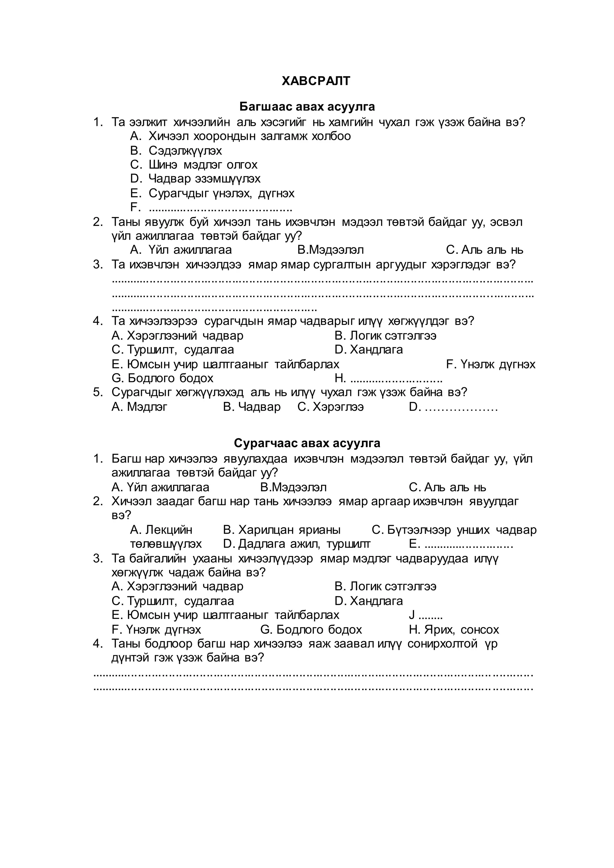 ХАВСРАЛТ
Багшаас авах асуулга
1. Та ээлжит хичээлийн аль хэсэгийг нь хамгийн чухал гэж үзэж байна вэ?
A. Хичээл хоорондын залгамж холбоо
B. Сэдэлжүүлэх
C. Шинэ мэдлэг олгох
D. Чадвар эзэмшүүлэх
E. Сурагчдыг үнэлэх, дүгнэх
F. ...........................................
2. Таны явуулж буй хичээл тань ихэвчлэн мэдээл төвтэй байдаг уу, эсвэл
үйл ажиллагаа төвтэй байдаг уу?
A. Үйл ажиллагаа В.Мэдээлэл С. Аль аль нь
3. Та ихэвчлэн хичээлдээ ямар ямар сургалтын аргуудыг хэрэглэдэг вэ?
............................................................................................................................
............................................................................................................................
.............................................................
4. Та хичээлээрээ сурагчдын ямар чадварыг илүү хөгжүүлдэг вэ?
А. Хэрэглээний чадвар В. Логик сэтгэлгээ
С. Туршилт, судалгаа D. Хандлага
Е. Юмсын учир шалтгааныг тайлбарлах F. Үнэлж дүгнэх
G. Бодлого бодох H. ............................
5. Сурагчдыг хөгжүүлэхэд аль нь илүү чухал гэж үзэж байна вэ?
А. Мэдлэг В. Чадвар С. Хэрэглээ D. ………………
Сурагчаас авах асуулга
1. Багш нар хичээлээ явуулахдаа ихэвчлэн мэдээлэл төвтэй байдаг уу, үйл
ажиллагаа төвтэй байдаг уу?
А. Үйл ажиллагаа В.Мэдээлэл С. Аль аль нь
2. Хичээл заадаг багш нар тань хичээлээ ямар аргаар ихэвчлэн явуулдаг
вэ?
А. Лекцийн В. Харилцан ярианы С. Бүтээлчээр унших чадвар
төлөвшүүлэх D. Дадлага ажил, туршилт Е. ...........................
3. Та байгалийн ухааны хичээлүүдээр ямар мэдлэг чадваруудаа илүү
хөгжүүлж чадаж байна вэ?
А. Хэрэглээний чадвар В. Логик сэтгэлгээ
С. Туршилт, судалгаа D. Хандлага
Е. Юмсын учир шалтгааныг тайлбарлах J ........
F. Үнэлж дүгнэх G. Бодлого бодох H. Ярих, сонсох
4. Таны бодлоор багш нар хичээлээ яаж заавал илүү сонирхолтой үр
дүнтэй гэж үзэж байна вэ?
.................................................................................................................................
.................................................................................................................................
 